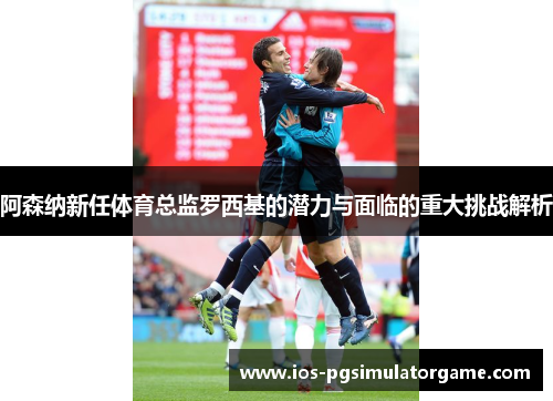 阿森纳新任体育总监罗西基的潜力与面临的重大挑战解析