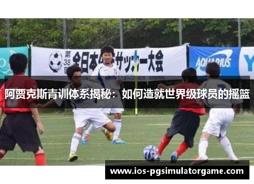阿贾克斯青训体系揭秘：如何造就世界级球员的摇篮