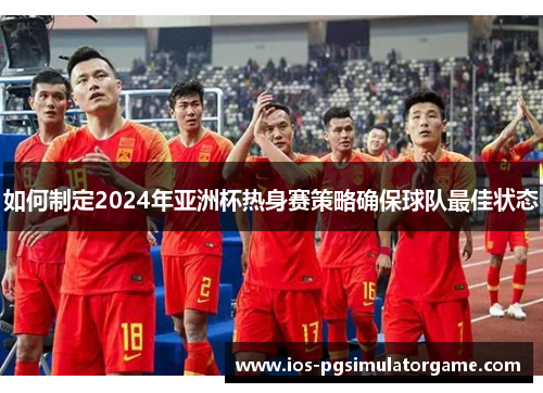 如何制定2024年亚洲杯热身赛策略确保球队最佳状态
