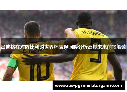 吕迪格在对阵比利时世界杯表现回暖分析及其未来前景解读