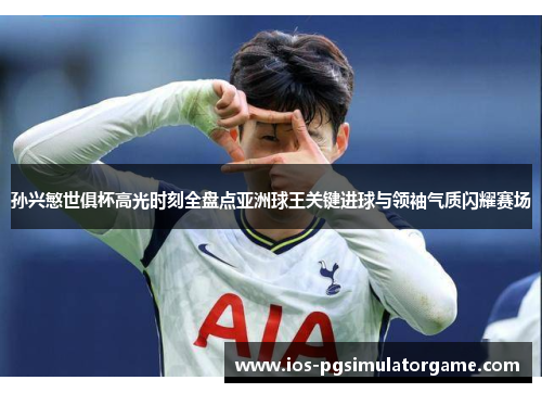 孙兴慜世俱杯高光时刻全盘点亚洲球王关键进球与领袖气质闪耀赛场