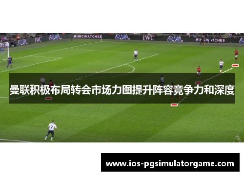 曼联积极布局转会市场力图提升阵容竞争力和深度