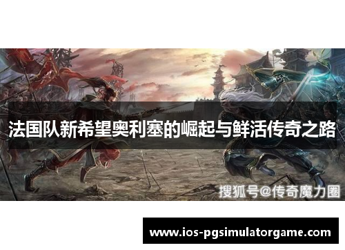 法国队新希望奥利塞的崛起与鲜活传奇之路