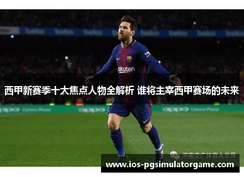 西甲新赛季十大焦点人物全解析 谁将主宰西甲赛场的未来