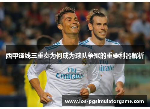 西甲锋线三重奏为何成为球队争冠的重要利器解析